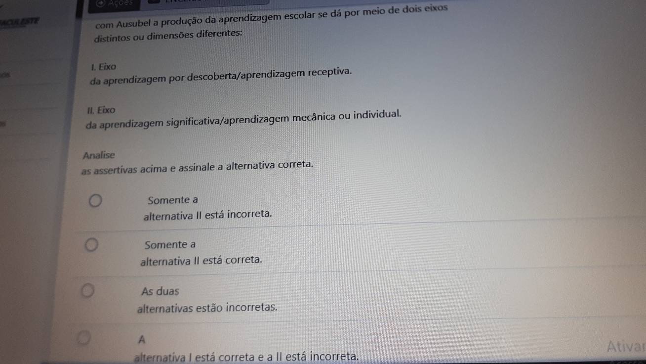 Açoes
ACULESTE
com Ausubel a produção da aprendizagem escolar se dá por meio de dois eixos
distintos ou dimensões diferentes:
I. Eixo
08
da aprendizagem por descoberta/aprendizagem receptiva.
II. Eixo
da aprendizagem significativa/aprendizagem mecânica ou individual.
Analise
as assertivas acima e assinale a alternativa correta.
Somente a
alternativa II está incorreta.
Somente a
alternativa II está correta.
As duas
alternativas estão incorretas.
A
Ativar
alternativa I está correta e a II está incorreta.