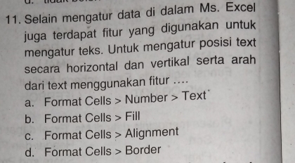 Selain mengatur data di dalam Ms. Excel
juga terdapat fitur yang digunakan untuk
mengatur teks. Untuk mengatur posisi text
secara horizontal dan vertikal serta arah
dari text menggunakan fitur ....
a. Format Cells > Number > Text"
b. Format Cells > Fill
c. Format Cells > Alignment
d. Format Cells > Border