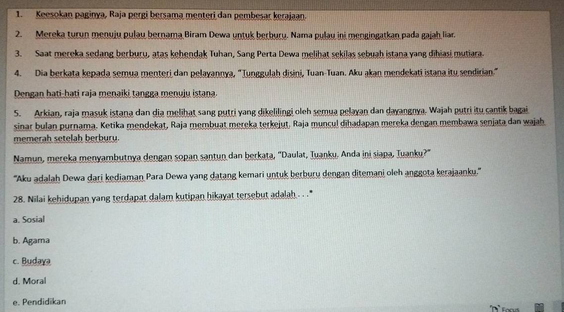 Keesokan paginya, Raja pergi bersama menteri dan pembesar kerajaan.
2. Mereka turun menuju pulau bernama Biram Dewa untuk berburu. Nama pulau ini mengingatkan pada gajaḥ liar.
3. Saat mereka sedang berburu, atas kehendak Tuhan, Sang Perta Dewa melihat sekilas sebuah istana yang dihiasi mutiara.
4. Dia berkata kepada semua menteri dan pelayannya, “Tunggulah disini, Tuan-Tuan. Aku akan mendekati istana itu sendirian.”
Dengan hati-hati raja menaiki tangga menuju istana.
5. Arkian, raja masuk istana dan dia melihat sang putri yang dikelilingi oleh semua pelayan dan dayangnya. Wajah putri itu cantik bagai
sinar bulan purnama. Ketika mendekat, Raja membuat mereka terkejut, Raja muncul dihadapan mereka dengan membawa senjata dan wajah
memerah setelah berburu.
Namun, mereka menyambutnya dengan sopan santun dan berkata, “Daulat, Tuanku. Anda ini siapa, Tuanku?”
''Aku adalah Dewa dari kediaman Para Dewa yang datang kemari untuk berburu dengan ditemani oleh anggota kerajaanku.”'
28. Nilai kehidupan yang terdapat dalam kutipan hikayat tersebut adalah . . .*
a. Sosial
b. Agama
c. Budaya
d. Moral
e. Pendidikan
Focus