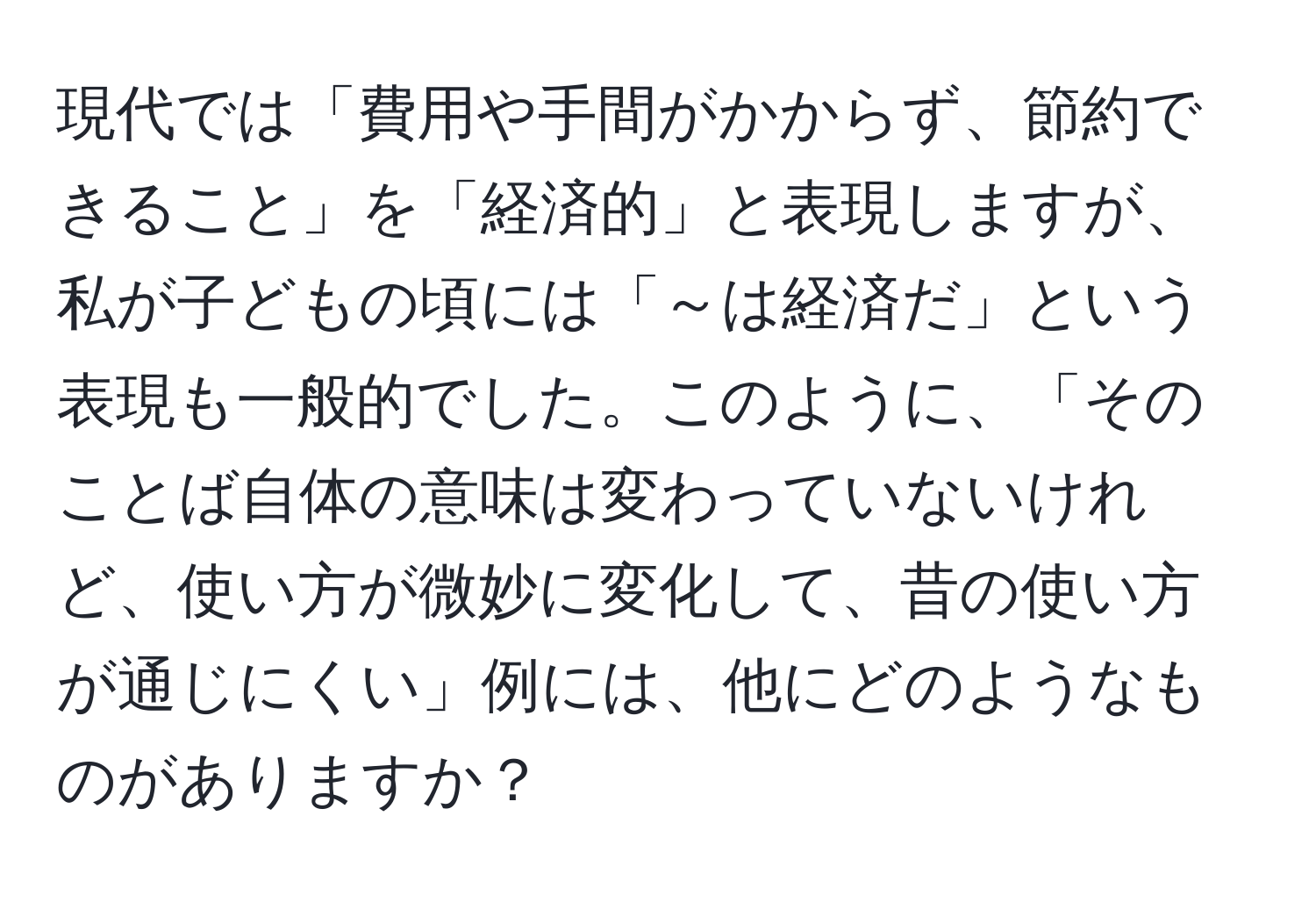 現代では「費用や手間がかからず、節約できること」を「経済的」と表現しますが、私が子どもの頃には「～は経済だ」という表現も一般的でした。このように、「そのことば自体の意味は変わっていないけれど、使い方が微妙に変化して、昔の使い方が通じにくい」例には、他にどのようなものがありますか？