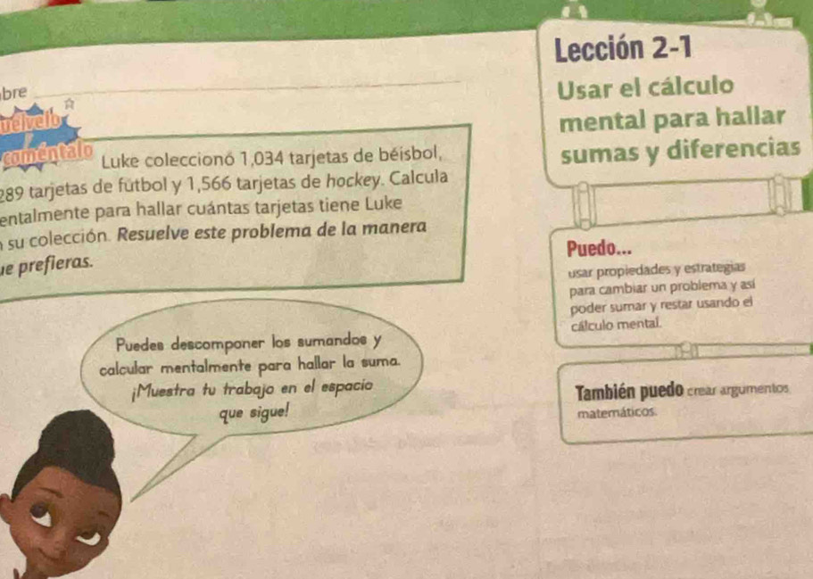 Lección 2-1 
bre 
Usar el cálculo 
uelveld 
mental para hallar 
comentalo Luke coleccionó 1,034 tarjetas de béisbol, 
sumas y diferencias
289 tarjetas de fútbol y 1,566 tarjetas de hockey. Calcula 
entalmente para hallar cuántas tarjetas tiene Luke 
a su colección. Resuelve este problema de la manera 
Puedo... 
e prefieras. 
usar propiedades y estrategias 
para cambiar un problema y así 
poder sumar y restar usando el 
cálculo mental. 
También puedo crear argumentos 
matemáticos.