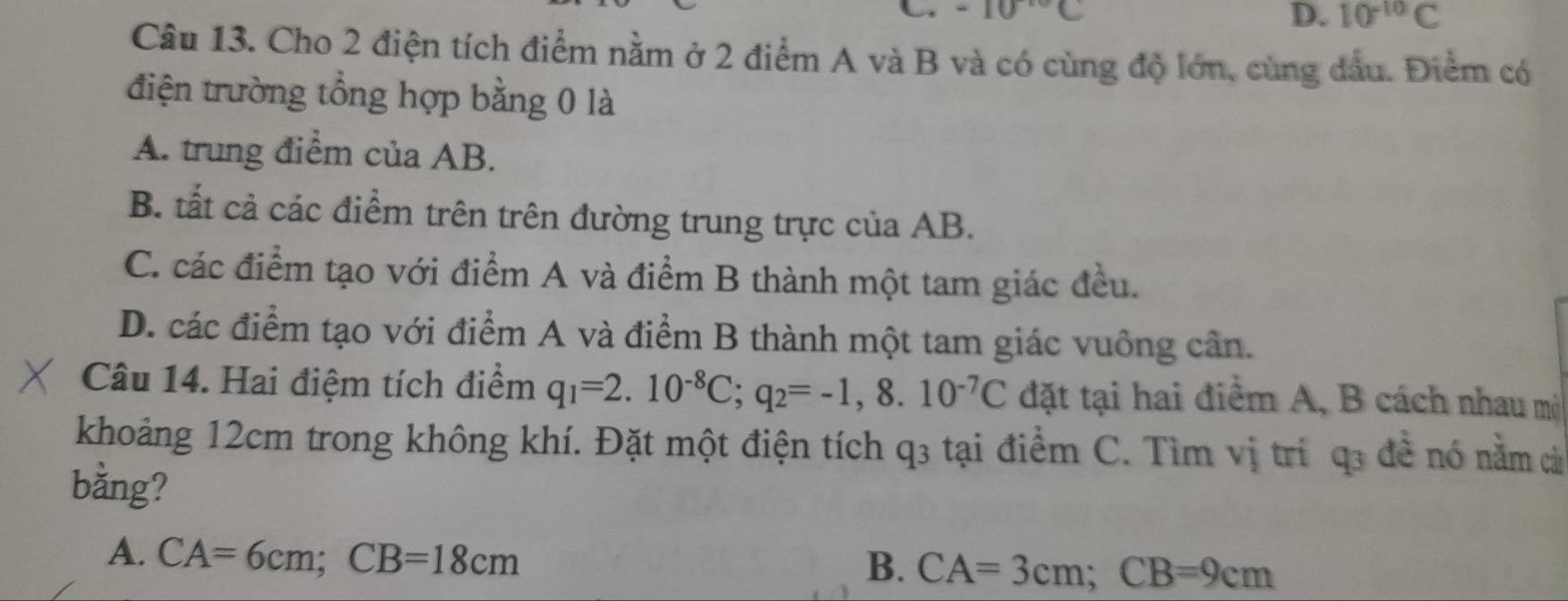 -10°C
D. 10^(-10)C
Câu 13. Cho 2 điện tích điểm nằm ở 2 điểm A và B và có cùng độ lớn, cùng dầu. Điểm có
điện trường tổng hợp bằng 0 là
A. trung điểm của AB.
B. tất cả các điểm trên trên đường trung trực của AB.
C. các điểm tạo với điểm A và điểm B thành một tam giác đều.
D. các điểm tạo với điểm A và điểm B thành một tam giác vuông cân.
Câu 14. Hai điệm tích điểm q_1=2.10^(-8)C; q_2=-1,8.10^(-7)C đặt tại hai điểm A, B cách nhau mộ
khoảng 12cm trong không khí. Đặt một điện tích q3 tại điểm C. Tìm vị trí q3 để nó nằm cả
bằng?
A. CA=6cm; CB=18cm
B. CA=3cm; CB=9cm