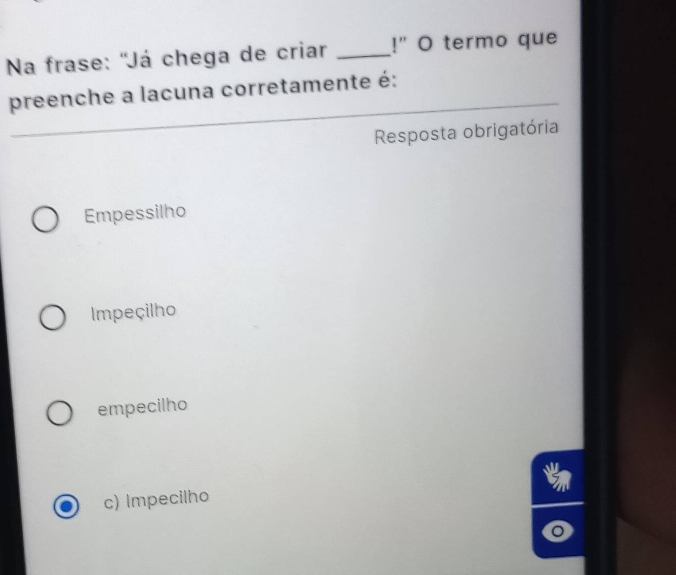 Na frase: 'Já chega de criar_
!" O termo que
preenche a lacuna corretamente é:
Resposta obrigatória
Empessilho
Impeçilho
empecilho
c) Impecilho