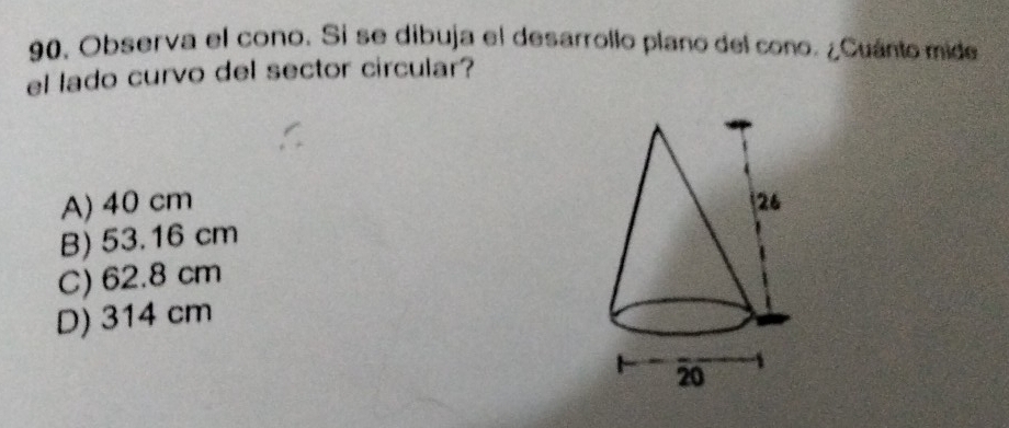 Observa el cono. Si se dibuja el desarrollo plano del cono. ¿Cuánto mide
el lado curvo del sector circular?
A) 40 cm
B) 53.16 cm
C) 62.8 cm
D) 314 cm