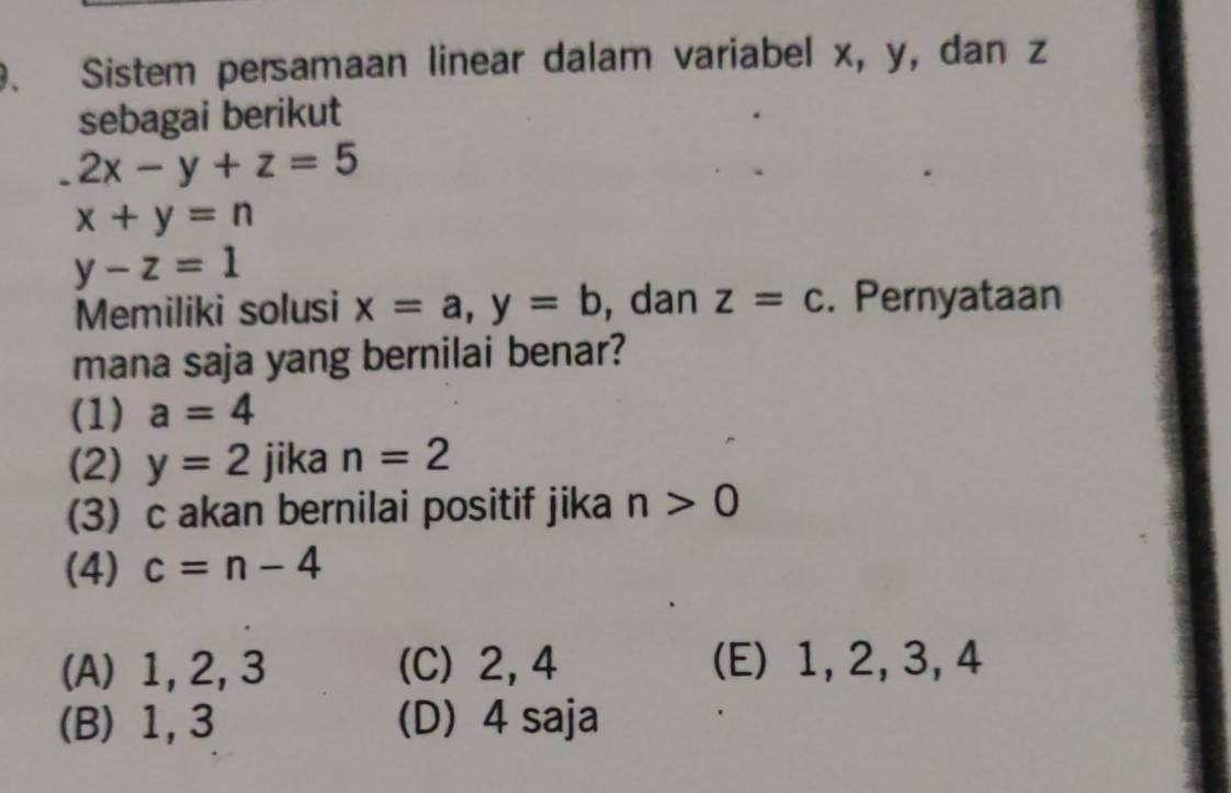 、 Sistem persamaan linear dalam variabel x, y, dan z
sebagai berikut
2x-y+z=5
x+y=n
y-z=1
Memiliki solusi x=a, y=b , dan z=c. Pernyataan
mana saja yang bernilai benar?
(1) a=4
(2) y=2 jika n=2
3) c akan bernilai positif jika n>0
(4) c=n-4
(A) 1, 2, 3 (C) 2, 4 (E) 1, 2, 3, 4
(B) 1, 3 (D) 4 saja