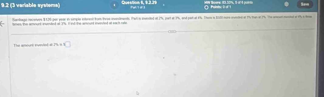 HW Score: 83.33%, 5 of 6 points 
Save 
9.2 (3 variable systems) Question 6, 9.2.29 Part 1 of 3 Points: 0 of 1 
Santiago receives $126 per year in simple interest from three investments. Part is invested at 2%, part at 3%, and part at 4%. There is $500 more invested at 3% than at 2%. The amount mensted at 4% in thme 
times the amount invested at 3%. Find the amount invested at each rate. 
The amount invested at 2% is $ □