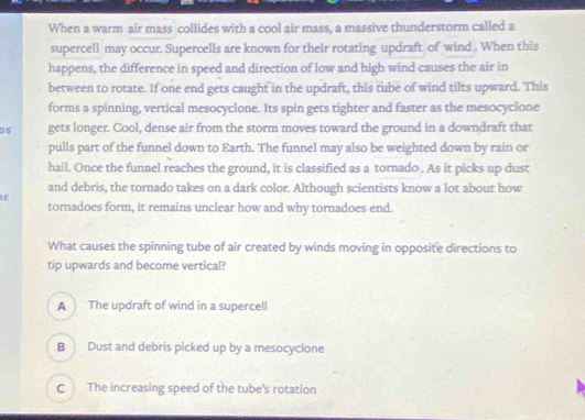 When a warm air mass collides with a cool air mass, a massive thunderstorm called a
supercell may occur. Supercells are known for their rotating updraft of wind . When this
happens, the difference in speed and direction of low and high wind causes the air in
between to rotate. If one end gets caught in the updraft, this tube of wind tilts upward. This
forms a spinning, vertical mesocyclone. Its spin gets tighter and faster as the mesocyclone
D S gets longer. Cool, dense air from the storm moves toward the ground in a downdraft that
pulls part of the funnel down to Earth. The funnel may also be weighted down by rain or
hail. Once the funnel reaches the ground, it is classified as a tornado . As it picks up dust
and debris, the tornado takes on a dark color. Although scientists know a lot about how
IE
tornadoes form, it remains unclear how and why tornadoes end.
What causes the spinning tube of air created by winds moving in opposite directions to
tip upwards and become vertical?
A The updraft of wind in a supercell
B Dust and debris picked up by a mesocyclone
C The increasing speed of the tube's rotation