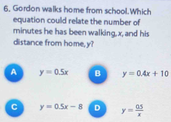 Gordon walks home from school.Which
equation could relate the number of
minutes he has been walking, x, and his
distance from home, y?
A y=0.5x B y=0.4x+10
C y=0.5x-8 D y= (0.5)/x 