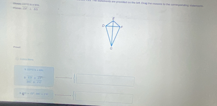 The statements are provided on the left. Drag the reasons to the corresponding statements. 
Given: DEFG is a kite. 
Prove: overline DF⊥ overline EG
E
D F
Proof:
G
j Instructions 
1. DEFG is a kite 
, beginarrayr overline ED≌ overline EF overline DG≌ overline FGendarray x_x,_x)  □ 
_  
| xi D=EF, DG=10  □