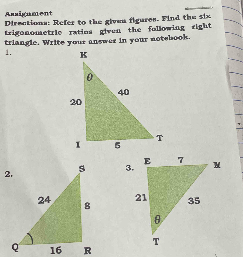 Assignment 
Directions: Refer to the given figures. Find the six 
trigonometric ratios given the following right 
triangle. Write your answer in your notebook. 
1. 
3.