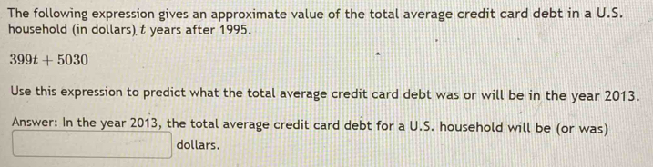 The following expression gives an approximate value of the total average credit card debt in a U.S. 
household (in dollars) t years after 1995.
399t+5030
Use this expression to predict what the total average credit card debt was or will be in the year 2013. 
Answer: In the year 2013, the total average credit card debt for a U.S. household will be (or was)
dollars.