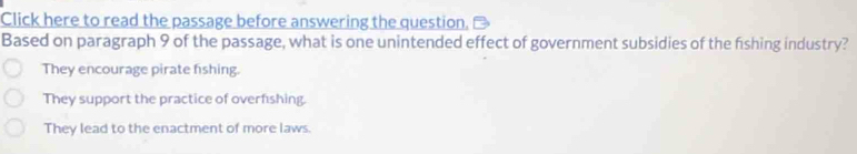 Click here to read the passage before answering the question.
Based on paragraph 9 of the passage, what is one unintended effect of government subsidies of the fishing industry?
They encourage pirate fishing.
They support the practice of overfishing.
They lead to the enactment of more laws.