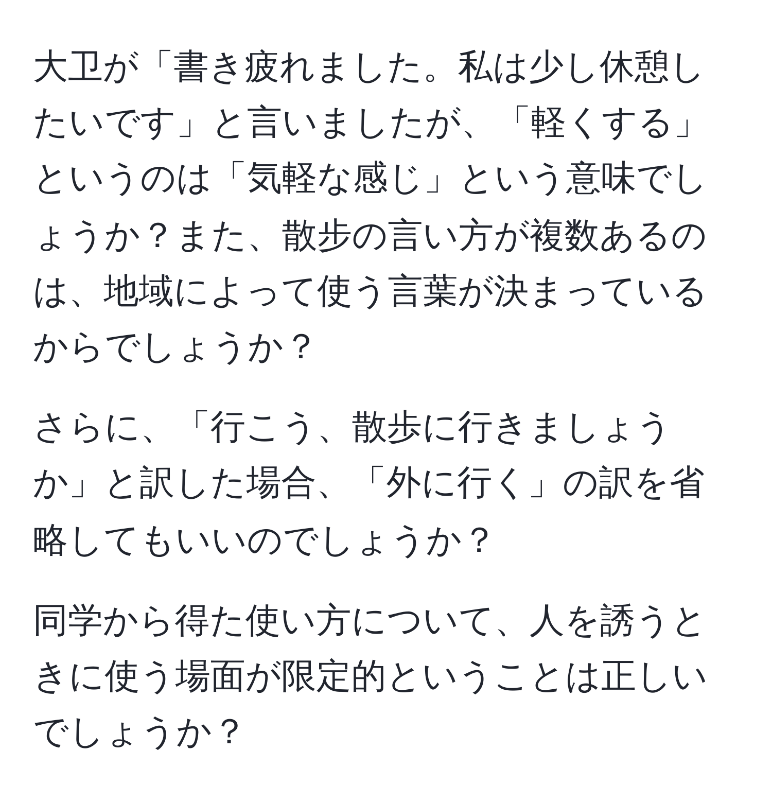 大卫が「書き疲れました。私は少し休憩したいです」と言いましたが、「軽くする」というのは「気軽な感じ」という意味でしょうか？また、散步の言い方が複数あるのは、地域によって使う言葉が決まっているからでしょうか？

さらに、「行こう、散歩に行きましょうか」と訳した場合、「外に行く」の訳を省略してもいいのでしょうか？

同学から得た使い方について、人を誘うときに使う場面が限定的ということは正しいでしょうか？