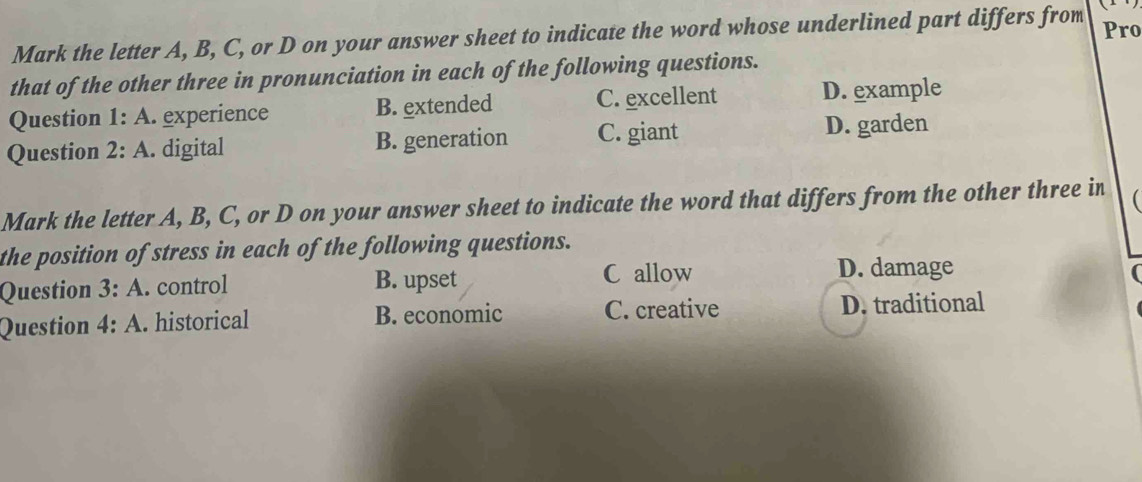 Mark the letter A, B, C, or D on your answer sheet to indicate the word whose underlined part differs from Pro
that of the other three in pronunciation in each of the following questions.
Question 1:A . experience B. extended C. excellent D. example
Question 2:A . digital B. generation C. giant D. garden
Mark the letter A, B, C, or D on your answer sheet to indicate the word that differs from the other three in
the position of stress in each of the following questions.
Question 3:A . control B. upset
C allow D. damage
Question 4:A . historical B. economic C. creative D. traditional