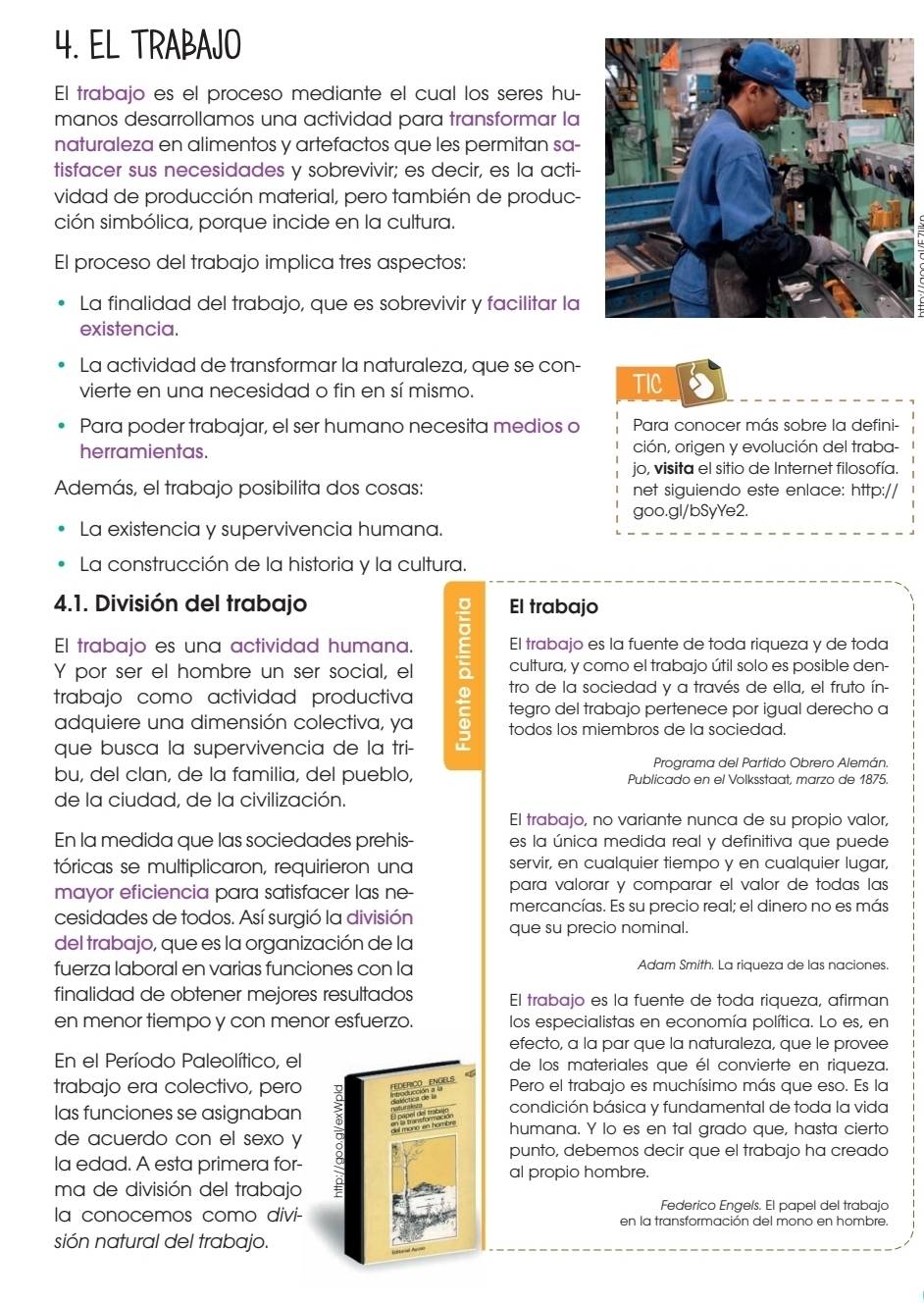 EL TRABAJO
El trabajo es el proceso mediante el cual los seres hu-
manos desarrollamos una actividad para transformar la
naturaleza en alimentos y artefactos que les permitan sa-
tisfacer sus necesidades y sobrevivir; es decir, es la acti-
vidad de producción material, pero también de produc-
ción simbólica, porque incide en la cultura.
El proceso del trabajo implica tres aspectos:
La finalidad del trabajo, que es sobrevivir y facilitar la
existencia.
La actividad de transformar la naturaleza, que se con-
vierte en una necesidad o fin en sí mismo. TIC
Para poder trabajar, el ser humano necesita medios o  Para conocer más sobre la defini-
herramientas. ción, origen y evolución del traba-
jo, visita el sitio de Internet filosofía.
Además, el trabajo posibilita dos cosas: net siguiendo este enlace: http://
goo.gl/bSyYe2.
La existencia y supervivencia humana.
La construcción de la historia y la cultura.
4.1. División del trabajo El trabajo
El trabajo es una actividad humana. El trabajo es la fuente de toda riqueza y de toda
Y por ser el hombre un ser social, el cultura, y como el trabajo útil solo es posible den-
tro de la sociedad y a través de ella, el fruto ín-
trabajo como actividad productiva tegro del trabajo pertenece por igual derecho a
adquiere una dimensión colectiva, ya 5 todos los miembros de la sociedad.
que busca la supervivencia de la tri-
Programa del Partido Obrero Alemán.
bu, del clan, de la familia, del pueblo, Publicado en el Volksstaat, marzo de 1875.
de la ciudad, de la civilización.
El trabajo, no variante nunca de su propio valor,
En la medida que las sociedades prehis- es la única medida real y definitiva que puede
tóricas se multiplicaron, requirieron una servir, en cualquier tiempo y en cualquier lugar,
mayor eficiencia para satisfacer las ne- para valorar y comparar el valor de todas las
mercancías. Es su precio real; el dinero no es más
cesidades de todos. Así surgió la división que su precio nominal.
del trabajo, que es la organización de la
fuerza laboral en varias funciones con la Adam Smith. La riqueza de las naciones.
finalidad de obtener mejores resultados El trabajo es la fuente de toda riqueza, afirman
en menor tiempo y con menor esfuerzo. los especialistas en economía política. Lo es, en
efecto, a la par que la naturaleza, que le provee
En el Período Paleolítico, elde los materiales que él convierte en riqueza.
trabajo era colectivo, peroPero el trabajo es muchísimo más que eso. Es la
las funciones se asignaban condición básica y fundamental de toda la vida
humana. Y lo es en tal grado que, hasta cierto
de acuerdo con el sexo y
punto, debemos decir que el trabajo ha creado
la edad. A esta primera for-al propio hombre.
ma de división del trabajo
Federico Engeís. El papel del trabajo
la conocemos como divi-en la transformación del mono en hombre.
sión natural del trabajo.