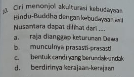 Ciri menonjol akulturasi kebudayaar
Hindu-Buddha dengan kebudayaan asli
Nusantara dapat dilihat dari ....
a. raja dianggap keturunan Dewa
b. munculnya prasasti-prasasti
c. bentuk candi yang berundak-undak
d. berdirinya kerajaan-kerajaan