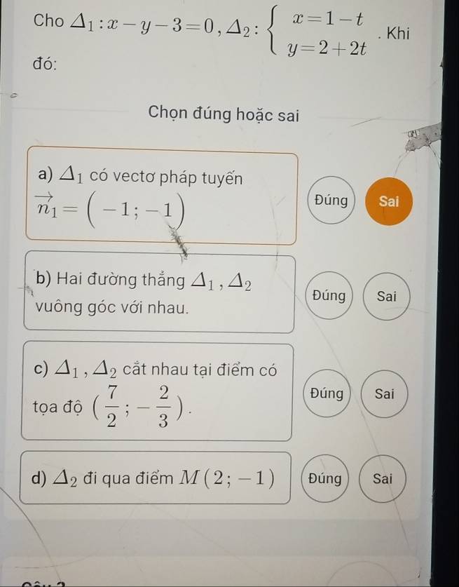 Cho △ _1:x-y-3=0,△ _2:beginarrayl x=1-t y=2+2tendarray.. Khi
đó:
Chọn đúng hoặc sai
a) △ _1 có vectơ pháp tuyến
vector n_1=(-1;-1)
Đúng Sai
(b) Hai đường thắng △ _1, △ _2 Đúng Sai
vuông góc với nhau.
c) △ _1, △ _2 cắt nhau tại điểm có
tọa độ ( 7/2 ;- 2/3 ).
Đúng Sai
d) △ _2 đi qua điểm M(2;-1) Đúng Sai