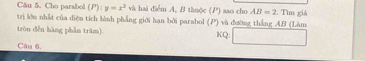 Cho parabol (P):y=x^2 và hai điểm A, B thuộc (P) sao cho AB=2. Tìm giá 
trị lớn nhất của diện tích hình phẳng giới hạn bởi parabol (P) và đường thẳng AB (Làm 
tròn dến hàng phần trăm). KQ: □ 
Câu 6.