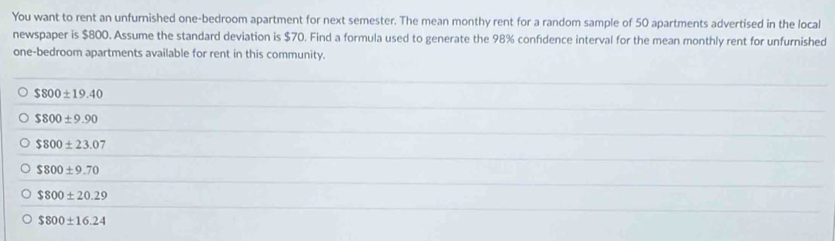 You want to rent an unfurnished one-bedroom apartment for next semester. The mean monthy rent for a random sample of 50 apartments advertised in the local
newspaper is $800. Assume the standard deviation is $70. Find a formula used to generate the 98% confidence interval for the mean monthly rent for unfurnished
one-bedroom apartments available for rent in this community.
$800± 19.40
$800± 9.90
$800± 23.07
$800± 9.70
$800± 20.29
$800± 16.24