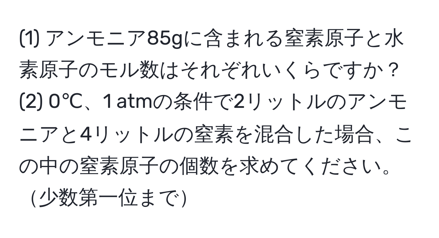 (1) アンモニア85gに含まれる窒素原子と水素原子のモル数はそれぞれいくらですか？  
(2) 0℃、1 atmの条件で2リットルのアンモニアと4リットルの窒素を混合した場合、この中の窒素原子の個数を求めてください。少数第一位まで