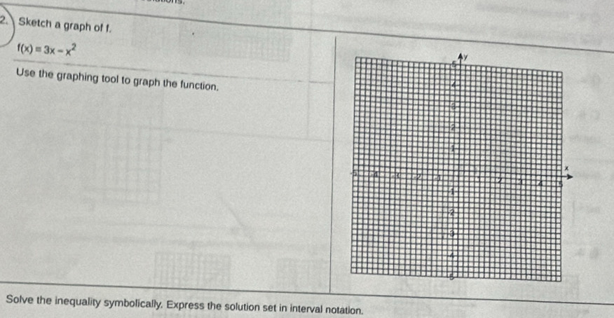 Sketch a graph of f.
f(x)=3x-x^2
Use the graphing tool to graph the function. 
Solve the inequality symbolically, Express the solution set in interval notation.
