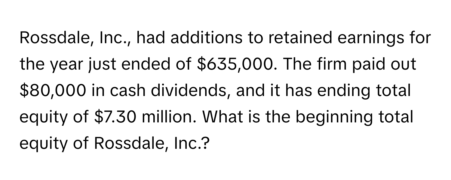 Rossdale, Inc., had additions to retained earnings for the year just ended of $635,000. The firm paid out $80,000 in cash dividends, and it has ending total equity of $7.30 million. What is the beginning total equity of Rossdale, Inc.?