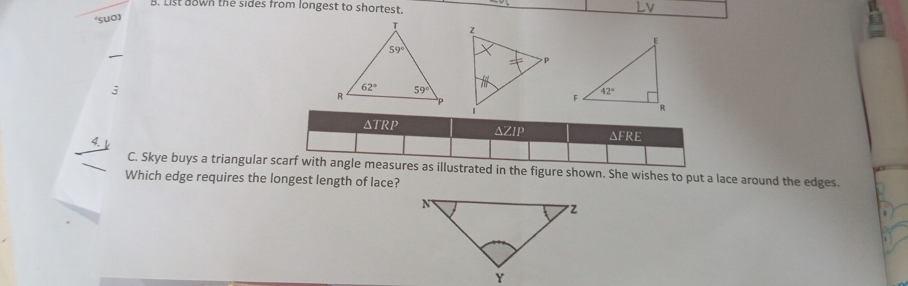 List down the sides from longest to shortest. a
‘suo]
j
 
△TRP ΔFRE
△ ZIP
4.
C. Skye buys a triangular scarf with angle measures as illustrated in the figure shown. She wishes to put a lace around the edges.
Which edge requires the longest length of lace?