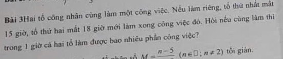 Bài 3Hai tổ công nhân cùng làm một công việc. Nếu làm riêng, tổ thứ nhất mắt
15 giờ, tổ thứ hai mất 18 giờ mới làm xong công việc đó. Hỏi nếu cùng làm thì 
trong 1 giờ cả hai tổ làm được bao nhiêu phần công việc? 
cố M=frac n-5(n∈ □ ;n!= 2) tối gián.