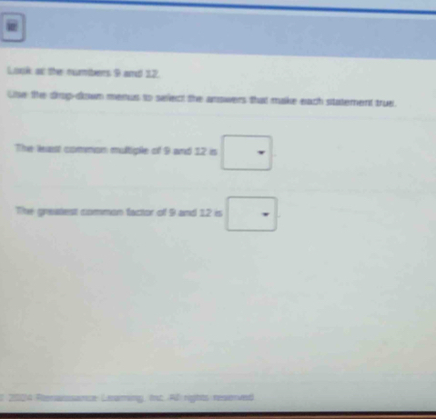 Look as the numbers 9 and 12. 
Use te drog-dlown menus to select the anowers that make each statement true. 
The least common multiple of 9 and 12 is □
The greatest common factor of 9 and 12 is □
sance Leaming, int. Al rights reserved