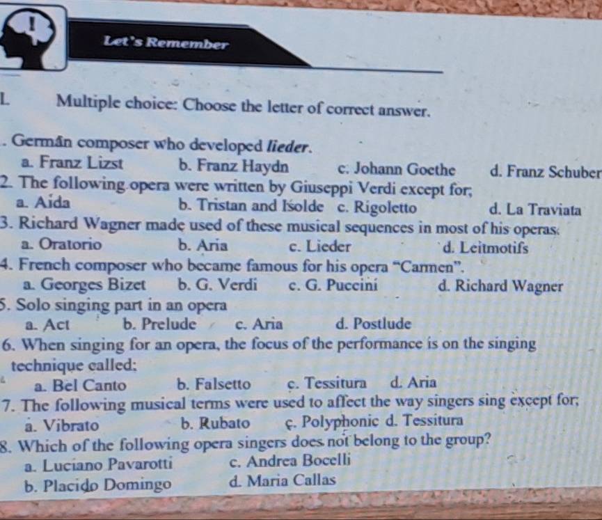 Let's Remember
L Multiple choice: Choose the letter of correct answer.
. German composer who developed lieder.
a. Franz Lizst b. Franz Haydn c. Johann Goethe d. Franz Schuber
2. The following opera were written by Giuseppi Verdi except for;
a. Aida b. Tristan and Iśolde c. Rigoletto d. La Traviata
3. Richard Wagner made used of these musical sequences in most of his operas;
a. Oratorio b. Aria c. Lieder d. Leitmotifs
4. French composer who became famous for his opera “Carmen”.
a. Georges Bizet b. G. Verdi c. G. Pucciní d. Richard Wagner
5. Solo singing part in an opera
a. Act b. Prelude c. Aria d. Postlude
6. When singing for an opera, the focus of the performance is on the singing
technique called:
a. Bel Canto b. Falsetto c. Tessitura d. Aria
7. The following musical terms were used to affect the way singers sing except for;
å. Vibrato b. Rubato ç. Polyphonic d. Tessitura
8. Which of the following opera singers does not belong to the group?
a. Luciano Pavarotti c. Andrea Bocelli
b. Placido Domingo d. Maria Callas