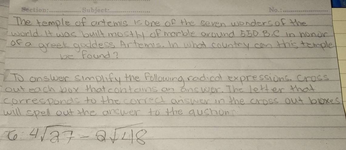 The temple of artemis is one of the seven wonders of the 
world. I was built most/y of morble around 550. B. C in nonor 
of a greek goldess Artemis. In what country can this temple 
be found? 
To answer simplify the following radical expressions, cross 
out each box thatcontains an answer. The letter that 
corresponds to the correct answer in the cross out boxes 
will spell out the answer to the qushonn 
Co 4sqrt(27)-2sqrt(48)