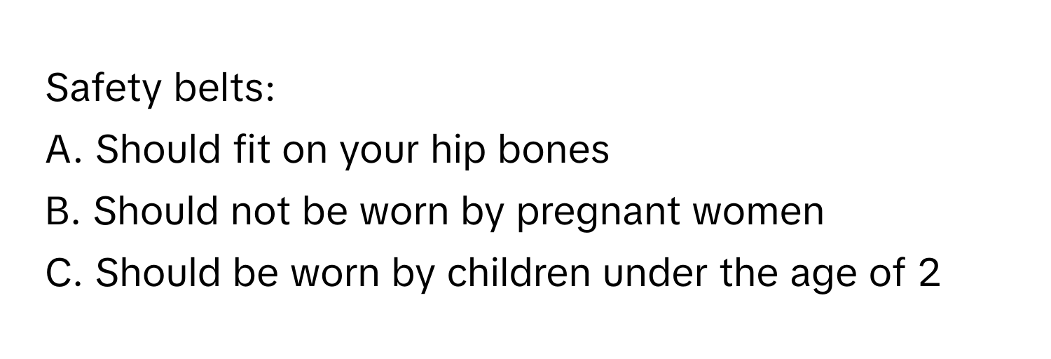 Safety belts:  
A. Should fit on your hip bones  
B. Should not be worn by pregnant women  
C. Should be worn by children under the age of 2