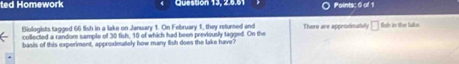 ted Homework Question 13, 2.6.61 Points: 0 of 1 
Biologists tagged 66 fish in a lake on January 1. On February 1, they returned and There are approximatelly □ fish in the lake 
collected a random sample of 30 fish, 10 of which had been proviously tagged. On the 
basis of this experiment, approximately how many fish does the lake have?