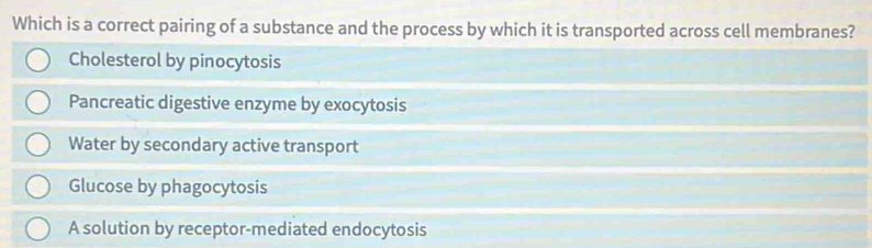 Which is a correct pairing of a substance and the process by which it is transported across cell membranes?
Cholesterol by pinocytosis
Pancreatic digestive enzyme by exocytosis
Water by secondary active transport
Glucose by phagocytosis
A solution by receptor-mediated endocytosis