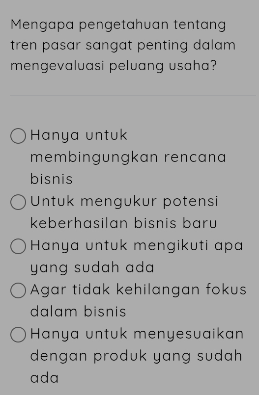 Mengapa pengetahuan tentang
tren pasar sangat penting dalam .
mengevaluasi peluang usaha?
Hanya untuk
membingungkan rencana
bisnis
Untuk mengukur potensi
keberhasilan bisnis baru
Hanya untuk mengikuti apa
yang sudah ad.
Agar tidak kehilangan fokus
dalam bisnis
Hanya untuk menyesuaikan
dengan produk yang sudah 
ada