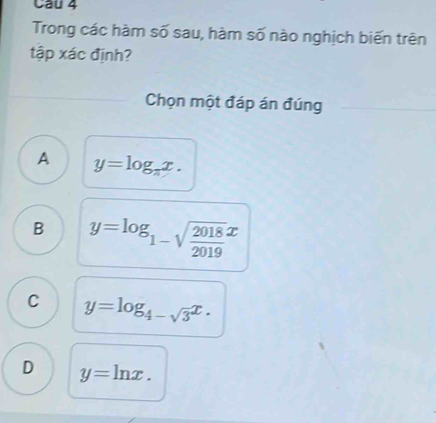 Cau 4
Trong các hàm số sau, hàm số nào nghịch biến trên
tập xác định?
Chọn một đáp án đúng
A y=log _π x.
B y=log _1-sqrt(frac 2018)2019x
C y=log _4-sqrt(3)x.
D y=ln x.