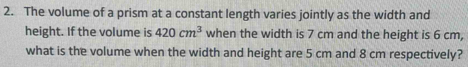 The volume of a prism at a constant length varies jointly as the width and 
height. If the volume is 420cm^3 when the width is 7 cm and the height is 6 cm, 
what is the volume when the width and height are 5 cm and 8 cm respectively?