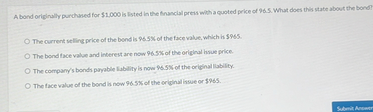 A bond originally purchased for $1,000 is listed in the fnancial press with a quoted price of 96.5. What does this state about the bond?
The current selling price of the bond is 96.5% of the face value, which is $965.
The bond face value and interest are now 96.5% of the original issue price.
The company's bonds payable liability is now 96.5% of the original liability.
The face value of the bond is now 96.5% of the original issue or $965.
Submit Answer