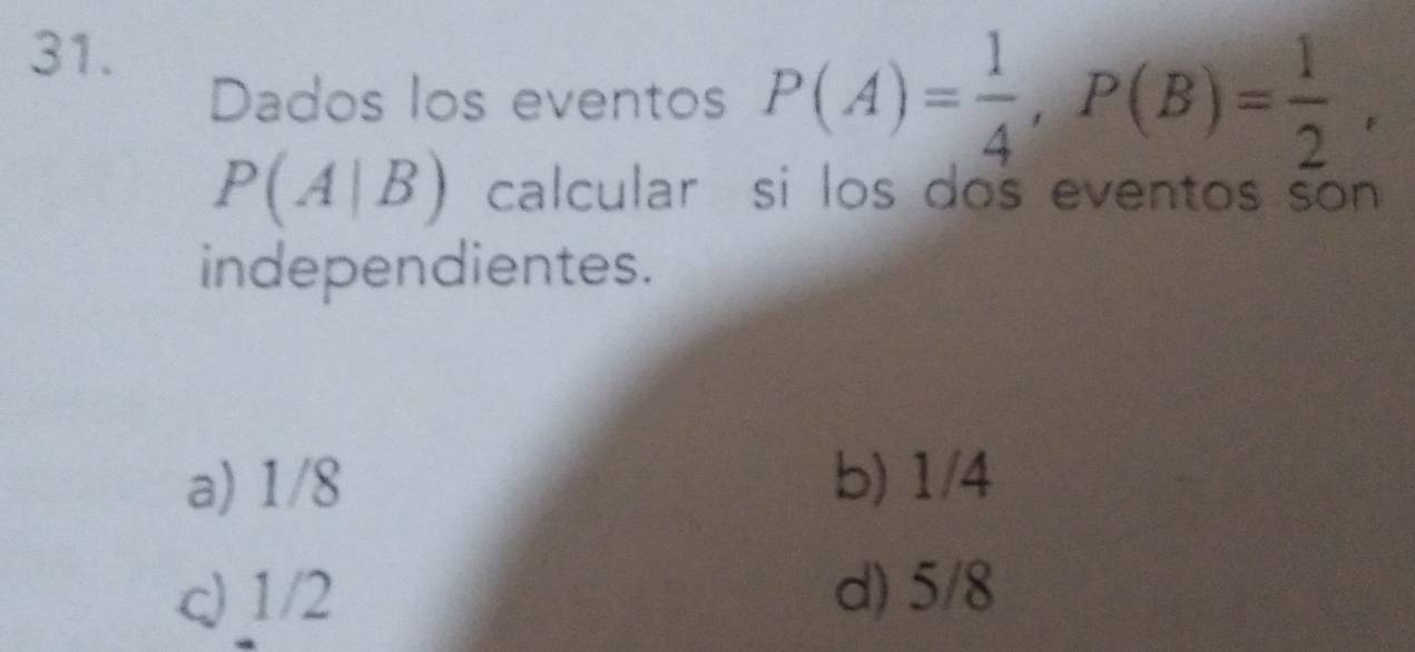 Dados los eventos P(A)= 1/4 , P(B)= 1/2 ,
P(A|B) calcular si los dos eventos son 
independientes.
a) 1/8 b) 1/4
c) 1/2 d) 5/8