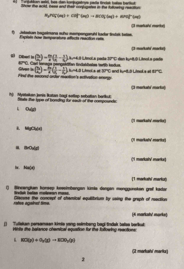 Tunjukkan asid, bes dan konjugatnya pada tindak balas berikut:
Show the acid, base and their conjugates in the following reaction:
H_2PO_4^(-(aq)+CO_3^(2-)(aq)to HCO_3^-(aq)+HPO_4^(2-)(aq)
(3 markahí marks)
f) Jelaskan bagaimana suhu mempengaruhi kadar tindak balas.
Explain how temperature affects reaction rate.
(3 markah/ marks)
g) Diberi ln (frac k_2)k_1)= En/R (frac 1T_1-frac 1T_2),k_1=4.0 l./mol.s pada 37°C dan k_2=8.0L./mol.s pada
87°C C. Cari tenaga pengaktifan tindakbalas tertib kedua.
Given In (frac k_2k_1)= 5n/R R(frac 1T_1-frac 1T_2), k_1=4.0 L/mol.s at 37°C and k_2=8.0L /mol.s at 87°C.
Find the second order reaction's activation energy.
(3 markah/ marks)
h) Nyatakan jenis ikatan bagi setiap sebatian berikut:
State the type of bonding for each of the compounds:
O_3(g)
(1 markah/ marks)
i MgCl_2(s)
(1 markahí marks)
ii. BrO_2(g)
(1 markah/ marks)
iv. Na(s)
(1 markahi marks)
i) Bincangkan konsep keseimbangan kimia dengan menggunakan graf kadar
tindak balas melawan masa.
Discuss the concept of chemical equilibrium by using the graph of reaction
rates against time.
(4 markah/ marks)
j) Tuliskan persamaan kimia yang seimbang bagi tindak balas berikut:
Write the balance chemical equation for the following reactions:
1 KCl(p)+O_2(g)to KClO_3(p)
(2 markah/ marks)
2