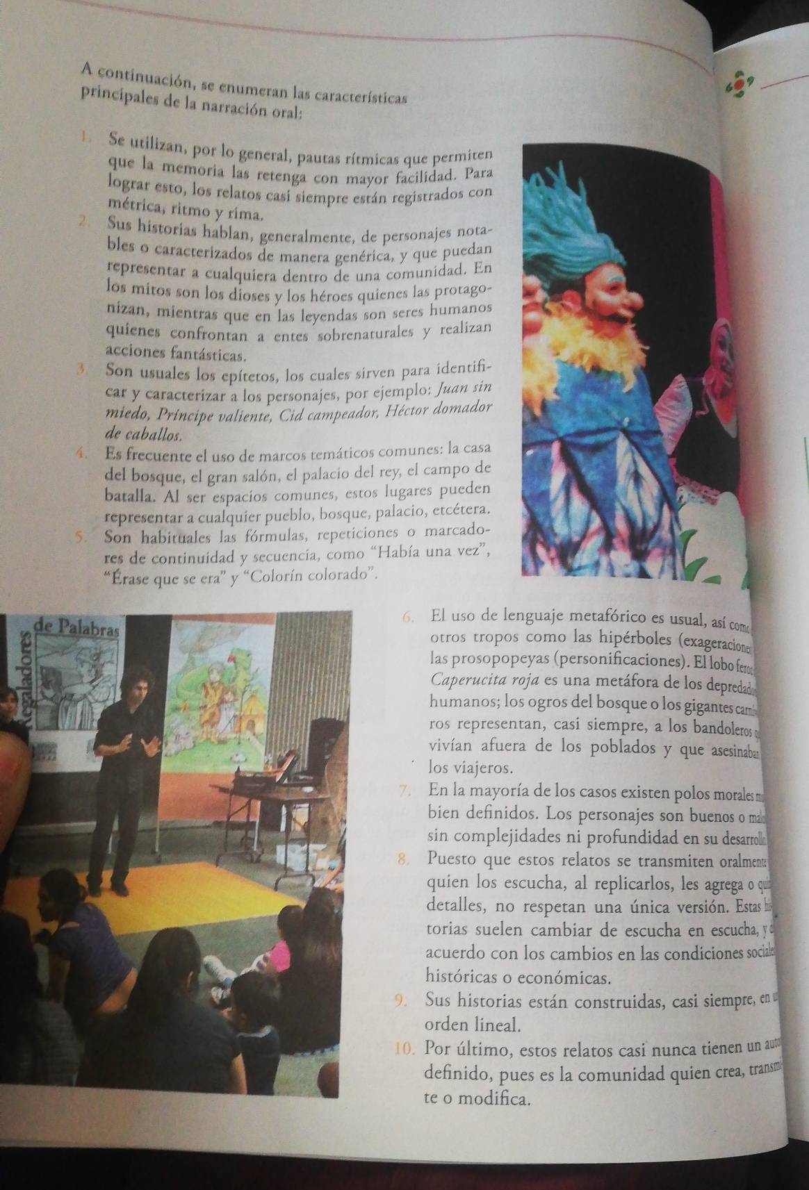 A continuación, se enumeran las características
principales de la narración oral:
Se utilizan, por lo general, pautas rítmicas que permiten
que la memoria las retenga con mayor facilidad. Para
lograr esto, los relatos casi siempre están registrados con
métrica, ritmo y rima.
2. Sus historias hablan, generalmente, de personajes nota-
bles o caracterizados de manera genérica, y que puedan
representar a cualquiera dentro de una comunidad. En
los mitos son los dioses y los héroes quienes las protago-
nizan, mientras que en las levendas son seres humanos
quienes confrontan a entes sobrenaturales y realizan
acciones fantásticas.
3. Son usuales los epítetos, los cuales sirven para identifi~
car y caracterizar a los personajes, por ejemplo: Juan sin
miedo, Príncipe valiente, Cid campeador, Héctor domador
de caballos.
4. Es frecuente el uso de marcos temáticos comunes: la casa
del bosque, el gran salón, el palacio del rey, el campo de
batalla. Al ser espacios comunes, estos lugares pueden
representar a cualquier pueblo, bosque, palacio, etcétera.
5. Son habituales las fórmulas, repeticiones o marcado-
res de continuidad y secuencia, como “Había una vez”,
“Érase que se era” y “Colorín colorado”.
6. El uso de lenguaje metafórico es usual, así como
otros tropos como las hipérboles (exageracion
las prosopopeyas (personificaciones). El lobo ferm
Caperucita roja es una metáfora de los depredad
humanos; los ogros del bosque o los gigantes cam
ros representan, casi siempre, a los bandoleros 
vivían afuera de los poblados y que asesinaba
los viajeros.
7. En la mayoría de los casos existen polos morales m
bien definidos. Los personajes son buenos o ma
sin complejidades ni profundidad en su desarrol 
8. Puesto que estos relatos se transmiten oralment
quien los escucha, al replicarlos, les agrega o qu
detalles, no respetan una única versión. Estas his
torias suelen cambiar de escucha en escucha, y
acuerdo con los cambios en las condiciones sociale
históricas o económicas.
9. Sus historias están construidas, casi siempre, en
orden lineal.
10. Por último, estos relatos casi nunca tienen un aut
definido, pues es la comunidad quien crea, transm
te o modifica.