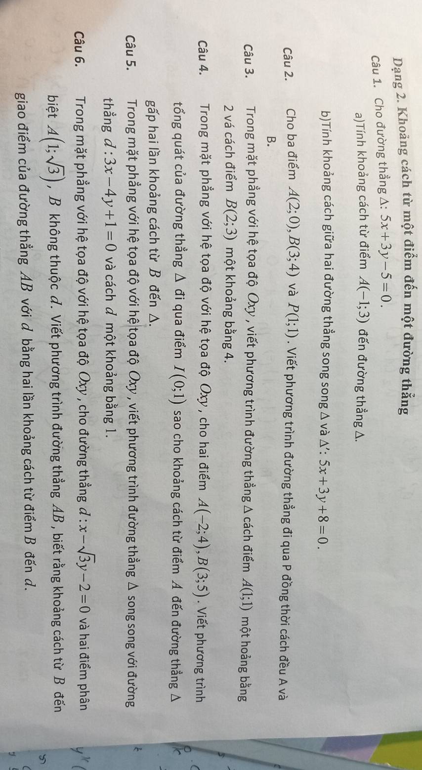 Dạng 2. Khoảng cách từ một điểm đến một đường thẳng
Câu 1. Cho đường thẳng A: 5x+3y-5=0
a)Tính khoảng cách từ điểm A(-1;3) đến đường thẳng △.
b)Tính khoảng cách giữa hai đường thẳng song song △ và △ ':5x+3y+8=0.
Câu 2. Cho ba điểm A(2;0),B(3;4) và P(1;1). Viết phương trình đường thẳng đi qua P đồng thời cách đều A và
B.
Câu 3. Trong mặt phẳng với hệ tọa độ Oxy , viết phương trình đường thẳng Δ cách điểm A(1;1) một hoảng bằng
2 vá cách điểm B(2;3) một khoảng bằng 4.
Câu 4.  Trong mặt phẳng với hệ tọa độ với hệ tọa độ Oxy, cho hai điểm A(-2;4),B(3;5). Viết phương trình
tổng quát của đường thẳng △ vector o đi qua điểm I(0;1) sao cho khoảng cách từ điểm A đến đường thẳng △
gấp hai lần khoảng cách từ B đến △.
Câu 5. Trong mặt phẳng với hệ tọa độ với hệ tọa độ Oxy , viết phương trình đường thẳng Δ song song với đường
thẳng d:3x-4y+1=0 và cách đ một khoảng bằng 1.
Câu 6. TTrong mặt phẳng với hệ tọa độ với hệ tọa độ Oxy , cho đường thẳng d:x-sqrt(3)y-2=0 và hai điểm phân
biệt A(1;sqrt(3)) , B không thuộc d. Viết phương trình đường thẳng AB , biết rằng khoảng cách từ B đến

giao điểm của đường thẳng AB với d bằng hai lần khoảng cách từ điểm B đến d.