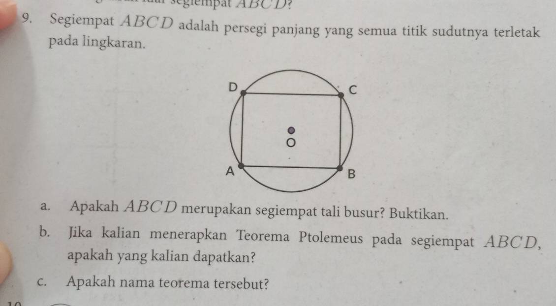 seglempat ABCD : 
9. Segiempat ABCD adalah persegi panjang yang semua titik sudutnya terletak 
pada lingkaran. 
a. Apakah ABCD merupakan segiempat tali busur? Buktikan. 
b. Jika kalian menerapkan Teorema Ptolemeus pada segiempat ABCD, 
apakah yang kalian dapatkan? 
c. Apakah nama teorema tersebut?