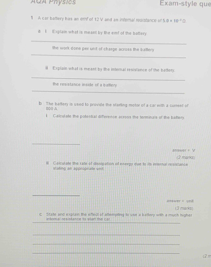 AQA Physics Exam-style que 
1 A car battery has an emf of 12V and an internal resistance of 5.0* 10^(-3)Omega. 
a i Explain what is meant by the emf of the battery. 
_ 
_ 
the work done per unit of charge across the battery 
ⅱ Explain what is meant by the internal resistance of the battery. 
_ 
the resistance inside of a battery 
_ 
b The battery is used to provide the starling motor of a car with a current of
800 A. 
i Calculate the potential difference across the terminals of the battery. 
_ 
answer =V
(2 marks) 
ⅱ Calculate the rate of dissipation of energy due to its internal resistance 
staling an appropriate unit. 
_ 
answer = unil 
(3 marks) 
c State and explain the effect of attempting to use a battery with a much higher 
_ 
internal resistance to start the car 
_ 
_ 
_ 
(2π