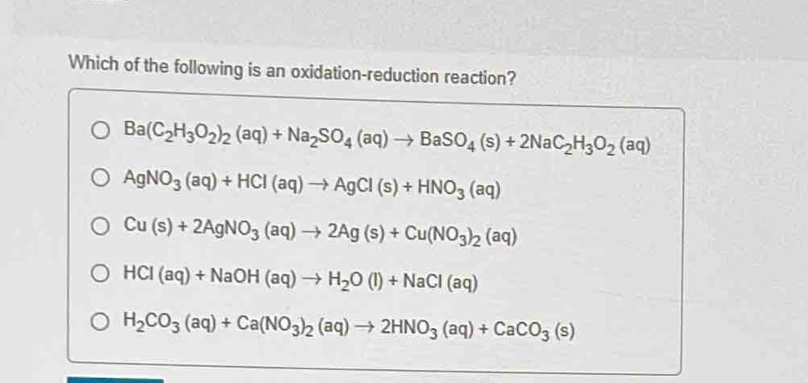 Which of the following is an oxidation-reduction reaction?
Ba(C_2H_3O_2)_2(aq)+Na_2SO_4(aq)to BaSO_4(s)+2NaC_2H_3O_2(aq)
AgNO_3(aq)+HCl(aq)to AgCl(s)+HNO_3(aq)
Cu(s)+2AgNO_3(aq)to 2Ag(s)+Cu(NO_3)_2(aq)
HCI(aq)+NaOH(aq)to H_2O(l)+NaCI(aq)
H_2CO_3(aq)+Ca(NO_3)_2(aq)to 2HNO_3(aq)+CaCO_3(s)