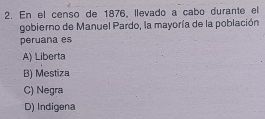 En el censo de 1876, llevado a cabo durante el
gobierno de Manuel Pardo, la mayoría de la población
peruana es
A) Liberta
B) Mestiza
C) Negra
D) Indígena