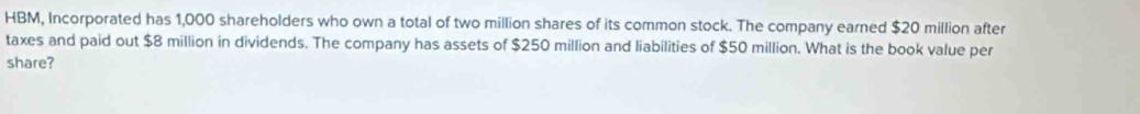 HBM, Incorporated has 1,000 shareholders who own a total of two million shares of its common stock. The company earned $20 million after 
taxes and paid out $8 million in dividends. The company has assets of $250 million and liabilities of $50 million. What is the book value per 
share?