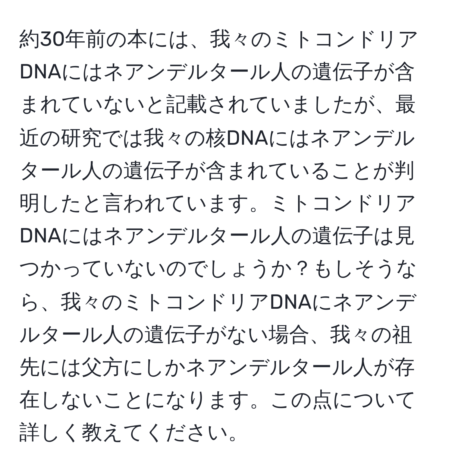 約30年前の本には、我々のミトコンドリアDNAにはネアンデルタール人の遺伝子が含まれていないと記載されていましたが、最近の研究では我々の核DNAにはネアンデルタール人の遺伝子が含まれていることが判明したと言われています。ミトコンドリアDNAにはネアンデルタール人の遺伝子は見つかっていないのでしょうか？もしそうなら、我々のミトコンドリアDNAにネアンデルタール人の遺伝子がない場合、我々の祖先には父方にしかネアンデルタール人が存在しないことになります。この点について詳しく教えてください。