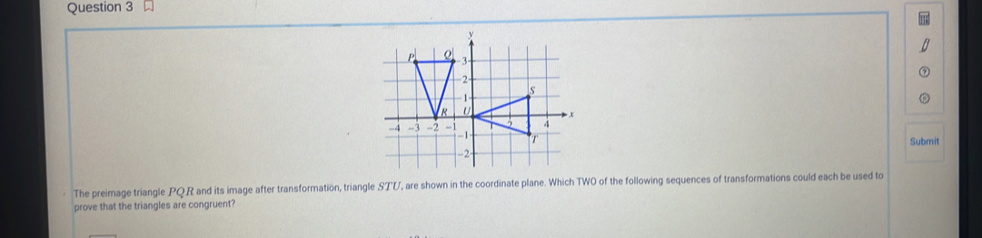 P
R
-4 -3 -2 - 
Submit 
The preimage triangle PQR and its image after transformation, triangle STV, are shown in the coordinate plane. Which TWO of the following sequences of transformations could each be used to 
prove that the triangles are congruent?