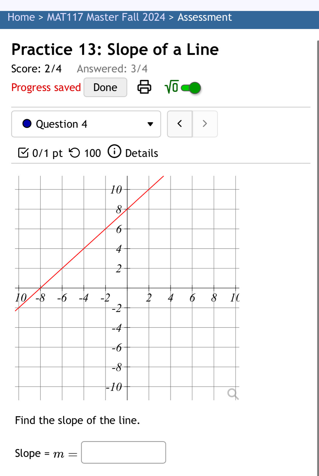 Home > MAT117 Master Fall 2024 > Assessment 
Practice 13: Slope of a Line 
Score: 2/4 Answered: 3/4 
Progress saved Done sqrt(0) 
Question 4 < > 
0/1 pt つ 100 Details 
Find the slope of the line. 
Slope =m=□